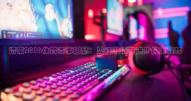 济南2016体育赛事回顾：见证激情与进步的里程碑